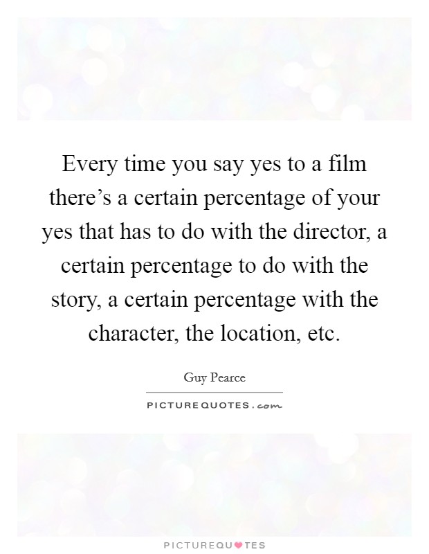 Every time you say yes to a film there's a certain percentage of your yes that has to do with the director, a certain percentage to do with the story, a certain percentage with the character, the location, etc. Picture Quote #1