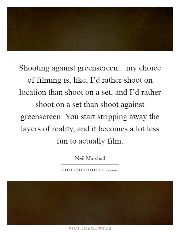 Shooting against greenscreen... my choice of filming is, like, I'd rather shoot on location than shoot on a set, and I'd rather shoot on a set than shoot against greenscreen. You start stripping away the layers of reality, and it becomes a lot less fun to actually film. Picture Quote #1