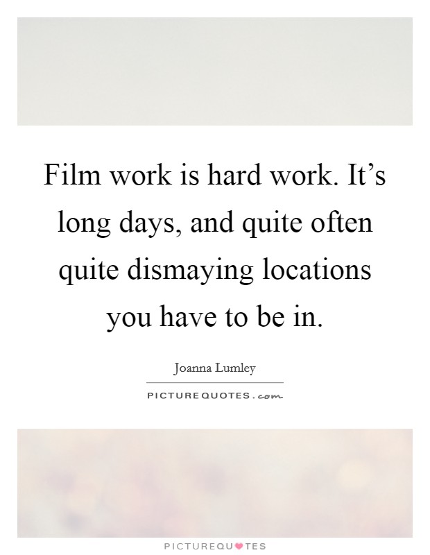 Film work is hard work. It's long days, and quite often quite dismaying locations you have to be in. Picture Quote #1