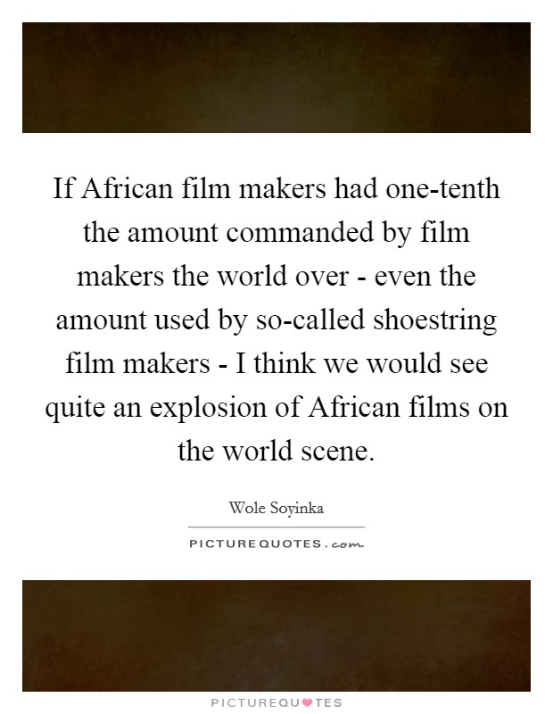 If African film makers had one-tenth the amount commanded by film makers the world over - even the amount used by so-called shoestring film makers - I think we would see quite an explosion of African films on the world scene. Picture Quote #1