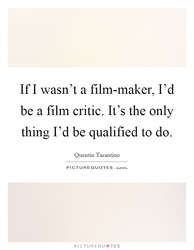 If I wasn't a film-maker, I'd be a film critic. It's the only thing I'd be qualified to do. Picture Quote #1