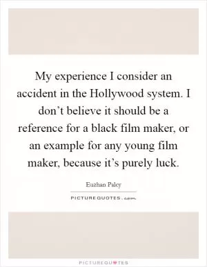 My experience I consider an accident in the Hollywood system. I don’t believe it should be a reference for a black film maker, or an example for any young film maker, because it’s purely luck Picture Quote #1