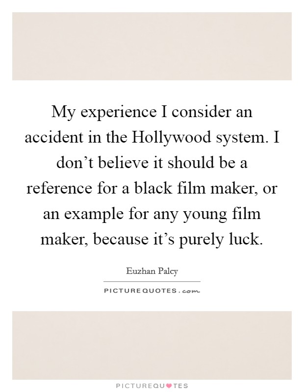 My experience I consider an accident in the Hollywood system. I don't believe it should be a reference for a black film maker, or an example for any young film maker, because it's purely luck. Picture Quote #1