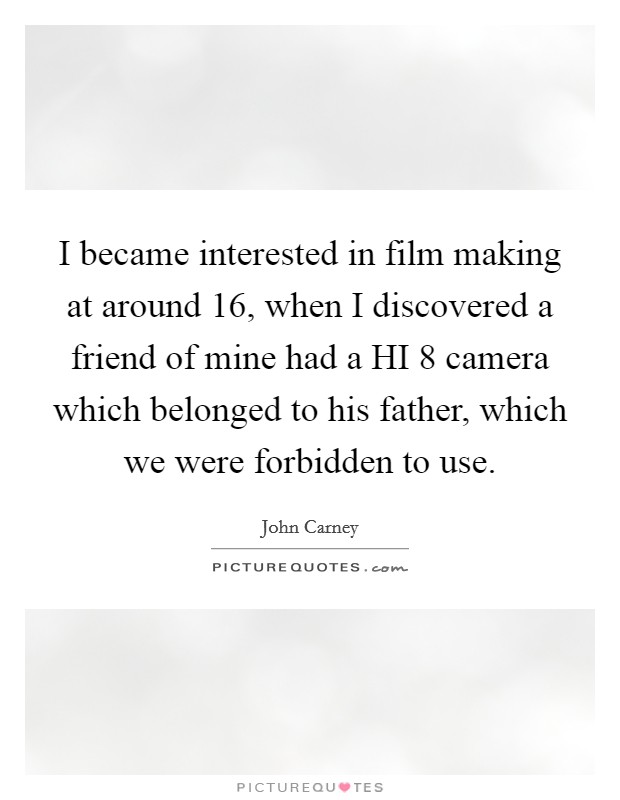 I became interested in film making at around 16, when I discovered a friend of mine had a HI 8 camera which belonged to his father, which we were forbidden to use. Picture Quote #1