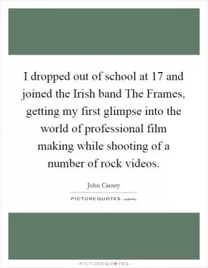 I dropped out of school at 17 and joined the Irish band The Frames, getting my first glimpse into the world of professional film making while shooting of a number of rock videos Picture Quote #1