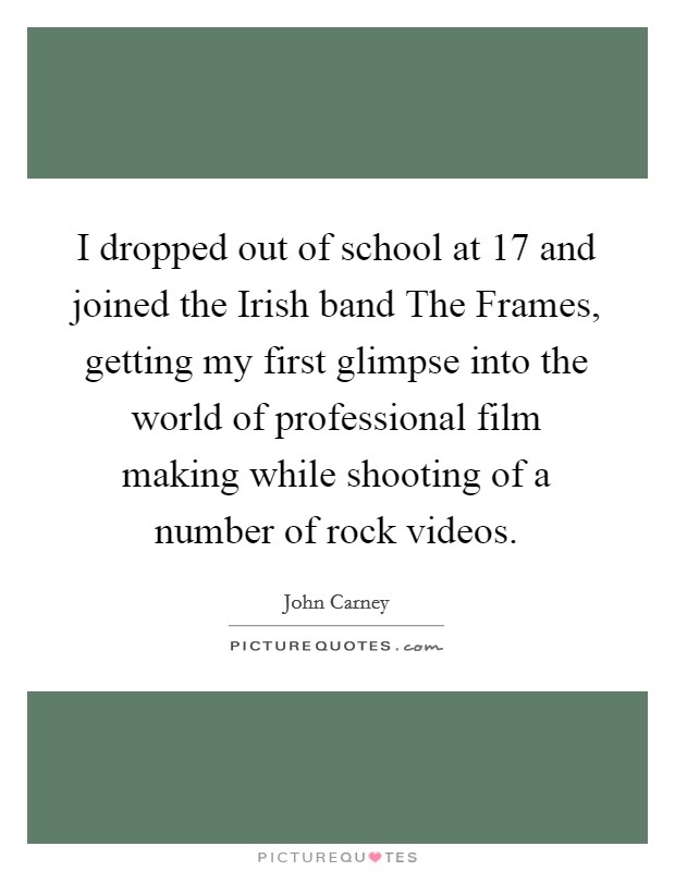 I dropped out of school at 17 and joined the Irish band The Frames, getting my first glimpse into the world of professional film making while shooting of a number of rock videos. Picture Quote #1