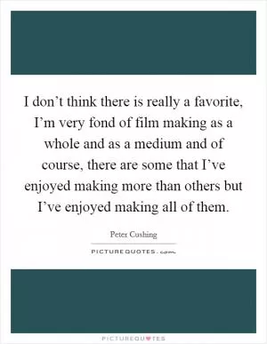 I don’t think there is really a favorite, I’m very fond of film making as a whole and as a medium and of course, there are some that I’ve enjoyed making more than others but I’ve enjoyed making all of them Picture Quote #1