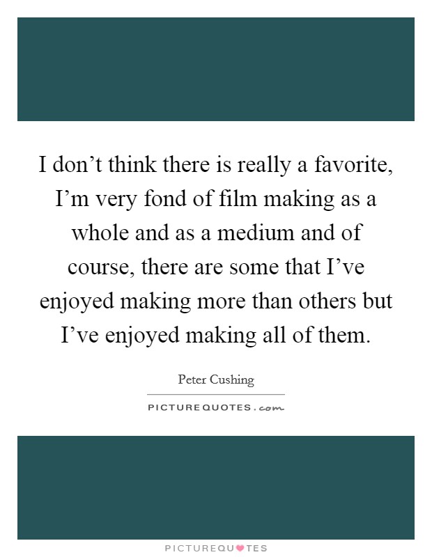 I don't think there is really a favorite, I'm very fond of film making as a whole and as a medium and of course, there are some that I've enjoyed making more than others but I've enjoyed making all of them. Picture Quote #1