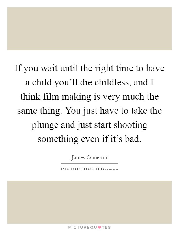 If you wait until the right time to have a child you'll die childless, and I think film making is very much the same thing. You just have to take the plunge and just start shooting something even if it's bad. Picture Quote #1