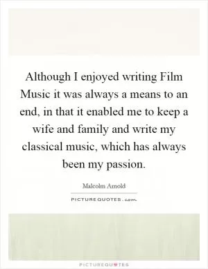 Although I enjoyed writing Film Music it was always a means to an end, in that it enabled me to keep a wife and family and write my classical music, which has always been my passion Picture Quote #1
