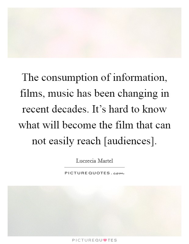 The consumption of information, films, music has been changing in recent decades. It's hard to know what will become the film that can not easily reach [audiences]. Picture Quote #1