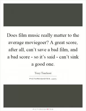 Does film music really matter to the average moviegoer? A great score, after all, can’t save a bad film, and a bad score - so it’s said - can’t sink a good one Picture Quote #1