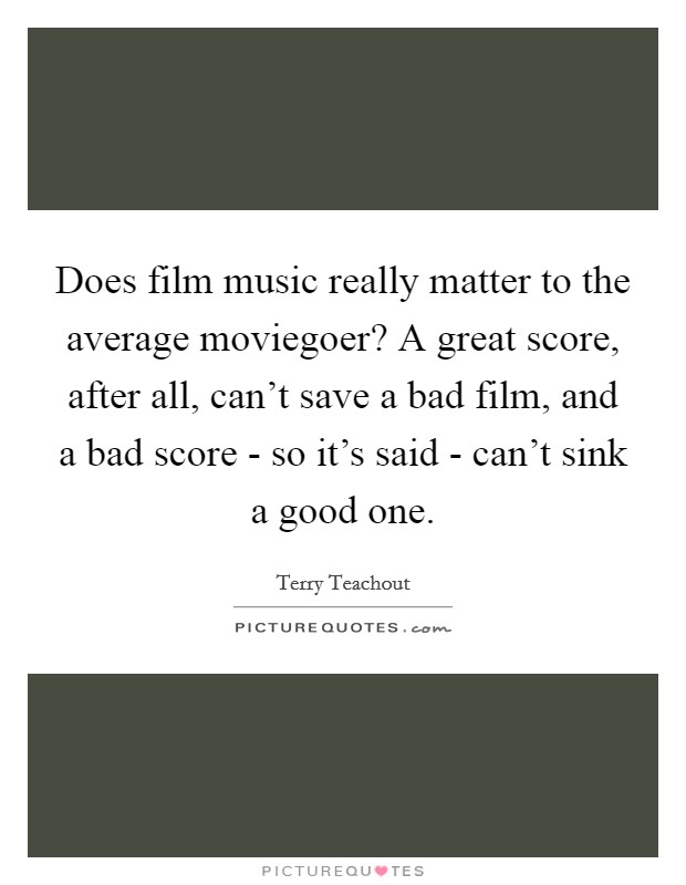 Does film music really matter to the average moviegoer? A great score, after all, can't save a bad film, and a bad score - so it's said - can't sink a good one. Picture Quote #1