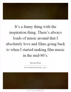 It’s a funny thing with the inspiration thing. There’s always loads of music around that I absolutely love and films going back to when I started making film music in the mid-80’s Picture Quote #1