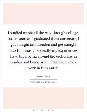 I studied music all the way through college, but as soon as I graduated from university, I got straight into London and got straight into film music. So really my experiences have been being around the orchestras in London and being around the people who work in film music Picture Quote #1