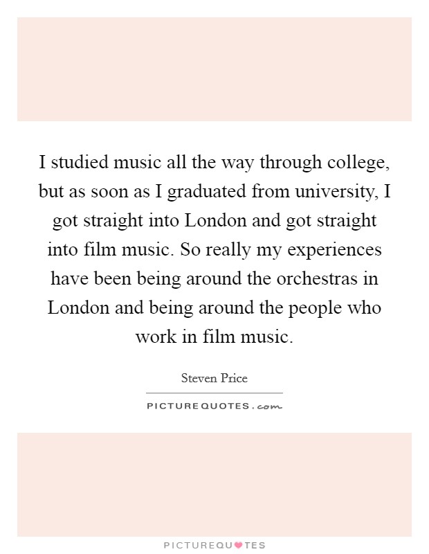 I studied music all the way through college, but as soon as I graduated from university, I got straight into London and got straight into film music. So really my experiences have been being around the orchestras in London and being around the people who work in film music. Picture Quote #1