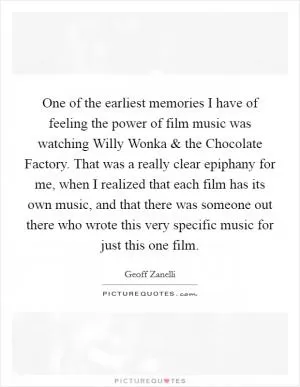 One of the earliest memories I have of feeling the power of film music was watching Willy Wonka and the Chocolate Factory. That was a really clear epiphany for me, when I realized that each film has its own music, and that there was someone out there who wrote this very specific music for just this one film Picture Quote #1