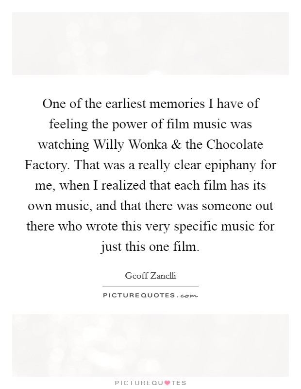 One of the earliest memories I have of feeling the power of film music was watching Willy Wonka and the Chocolate Factory. That was a really clear epiphany for me, when I realized that each film has its own music, and that there was someone out there who wrote this very specific music for just this one film. Picture Quote #1