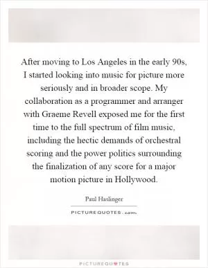 After moving to Los Angeles in the early  90s, I started looking into music for picture more seriously and in broader scope. My collaboration as a programmer and arranger with Graeme Revell exposed me for the first time to the full spectrum of film music, including the hectic demands of orchestral scoring and the power politics surrounding the finalization of any score for a major motion picture in Hollywood Picture Quote #1