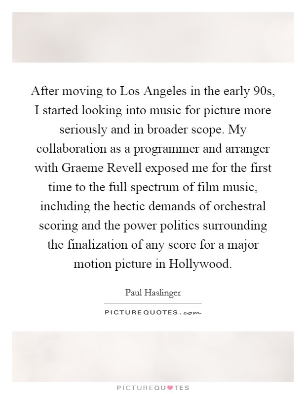 After moving to Los Angeles in the early  90s, I started looking into music for picture more seriously and in broader scope. My collaboration as a programmer and arranger with Graeme Revell exposed me for the first time to the full spectrum of film music, including the hectic demands of orchestral scoring and the power politics surrounding the finalization of any score for a major motion picture in Hollywood. Picture Quote #1