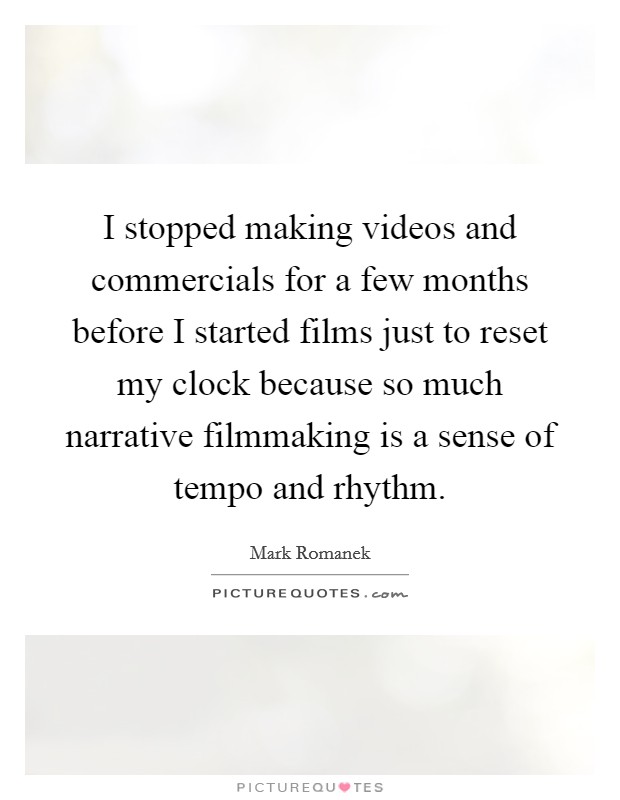 I stopped making videos and commercials for a few months before I started films just to reset my clock because so much narrative filmmaking is a sense of tempo and rhythm. Picture Quote #1
