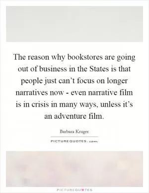 The reason why bookstores are going out of business in the States is that people just can’t focus on longer narratives now - even narrative film is in crisis in many ways, unless it’s an adventure film Picture Quote #1