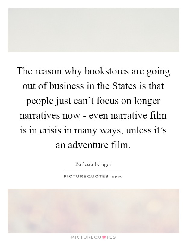 The reason why bookstores are going out of business in the States is that people just can't focus on longer narratives now - even narrative film is in crisis in many ways, unless it's an adventure film. Picture Quote #1