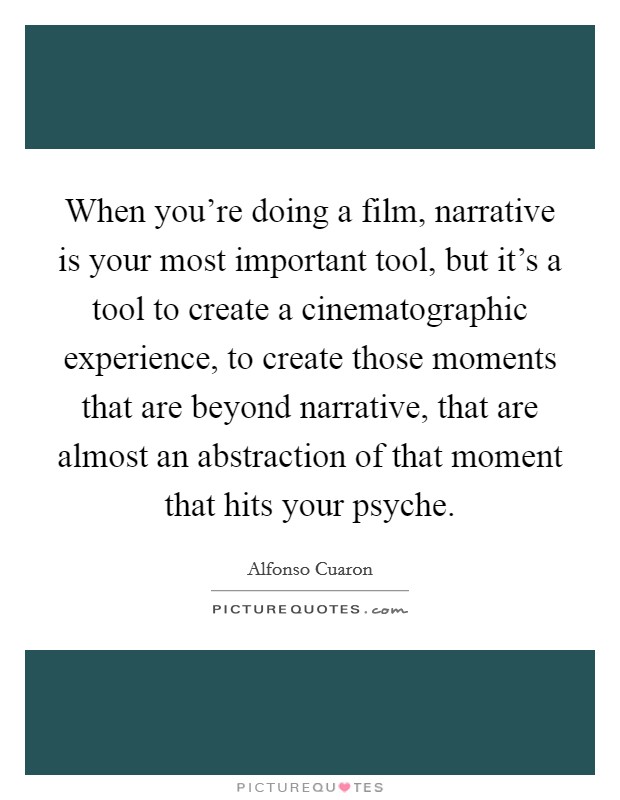 When you're doing a film, narrative is your most important tool, but it's a tool to create a cinematographic experience, to create those moments that are beyond narrative, that are almost an abstraction of that moment that hits your psyche. Picture Quote #1