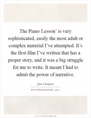The Piano Lesson’ is very sophisticated, easily the most adult or complex material I’ve attempted. It’s the first film I’ve written that has a proper story, and it was a big struggle for me to write. It meant I had to admit the power of narrative Picture Quote #1