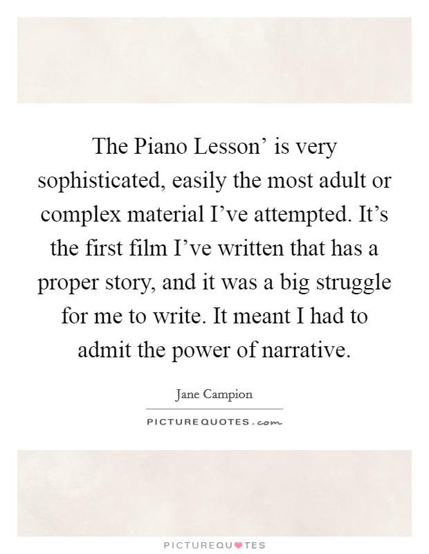 The Piano Lesson' is very sophisticated, easily the most adult or complex material I've attempted. It's the first film I've written that has a proper story, and it was a big struggle for me to write. It meant I had to admit the power of narrative. Picture Quote #1