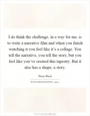 I do think the challenge, in a way for me, is to write a narrative film and when you finish watching it you feel like it’s a collage. You tell the narrative, you tell the story, but you feel like you’ve created this tapestry. But it also has a shape, a story Picture Quote #1