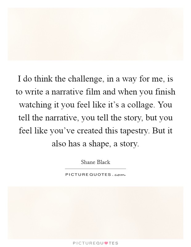 I do think the challenge, in a way for me, is to write a narrative film and when you finish watching it you feel like it's a collage. You tell the narrative, you tell the story, but you feel like you've created this tapestry. But it also has a shape, a story. Picture Quote #1