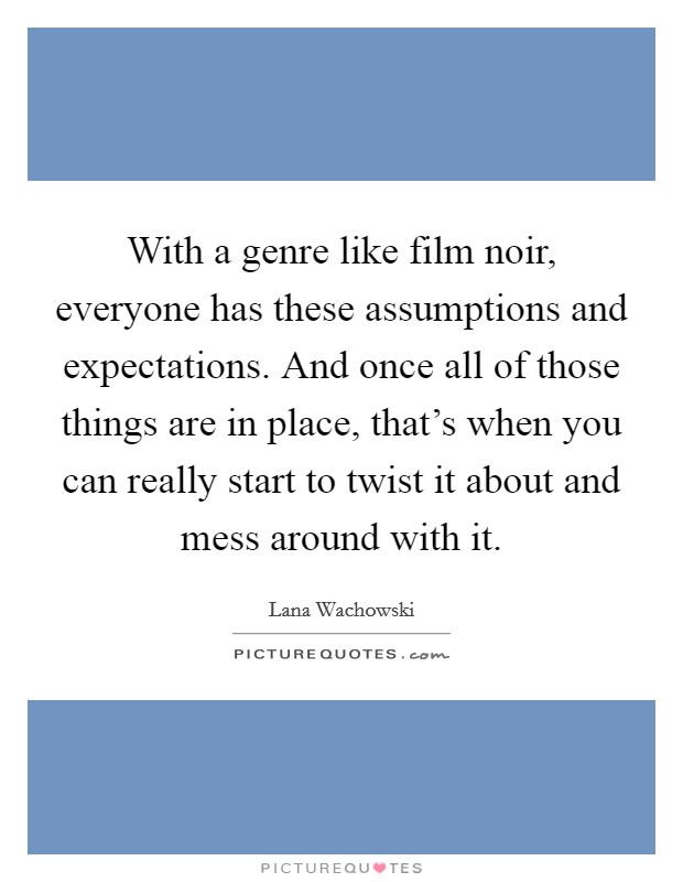 With a genre like film noir, everyone has these assumptions and expectations. And once all of those things are in place, that's when you can really start to twist it about and mess around with it. Picture Quote #1