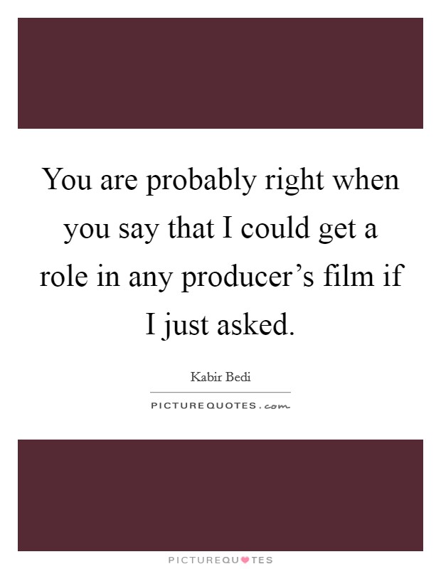 You are probably right when you say that I could get a role in any producer's film if I just asked. Picture Quote #1