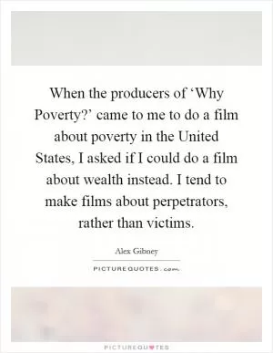When the producers of ‘Why Poverty?’ came to me to do a film about poverty in the United States, I asked if I could do a film about wealth instead. I tend to make films about perpetrators, rather than victims Picture Quote #1