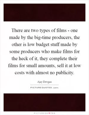 There are two types of films - one made by the big-time producers, the other is low budget stuff made by some producers who make films for the heck of it, they complete their films for small amounts, sell it at low costs with almost no publicity Picture Quote #1