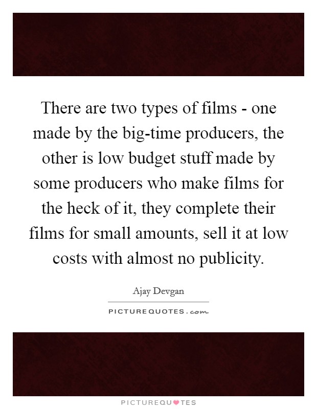 There are two types of films - one made by the big-time producers, the other is low budget stuff made by some producers who make films for the heck of it, they complete their films for small amounts, sell it at low costs with almost no publicity. Picture Quote #1