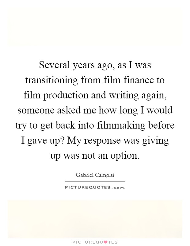 Several years ago, as I was transitioning from film finance to film production and writing again, someone asked me how long I would try to get back into filmmaking before I gave up? My response was giving up was not an option. Picture Quote #1