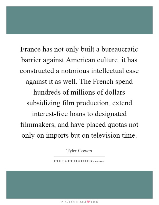 France has not only built a bureaucratic barrier against American culture, it has constructed a notorious intellectual case against it as well. The French spend hundreds of millions of dollars subsidizing film production, extend interest-free loans to designated filmmakers, and have placed quotas not only on imports but on television time. Picture Quote #1