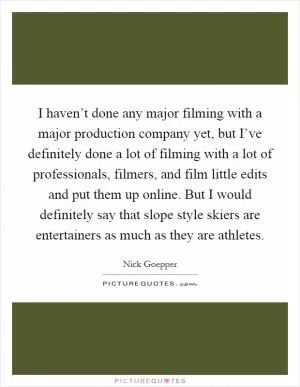 I haven’t done any major filming with a major production company yet, but I’ve definitely done a lot of filming with a lot of professionals, filmers, and film little edits and put them up online. But I would definitely say that slope style skiers are entertainers as much as they are athletes Picture Quote #1