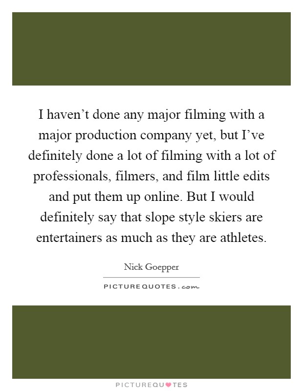 I haven't done any major filming with a major production company yet, but I've definitely done a lot of filming with a lot of professionals, filmers, and film little edits and put them up online. But I would definitely say that slope style skiers are entertainers as much as they are athletes. Picture Quote #1