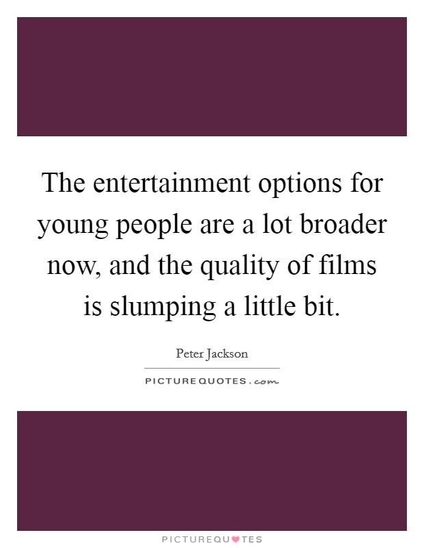 The entertainment options for young people are a lot broader now, and the quality of films is slumping a little bit. Picture Quote #1