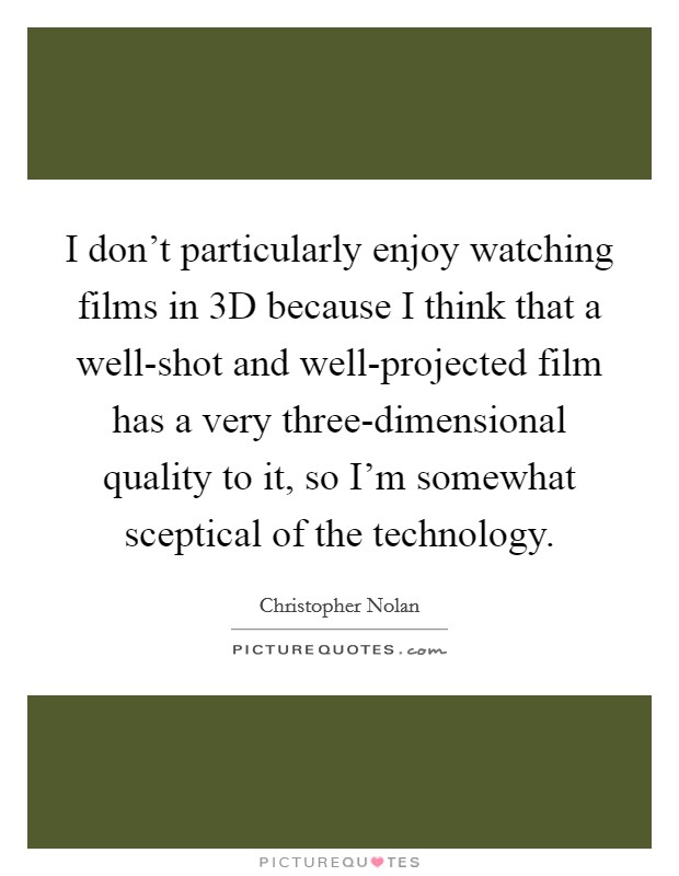 I don't particularly enjoy watching films in 3D because I think that a well-shot and well-projected film has a very three-dimensional quality to it, so I'm somewhat sceptical of the technology. Picture Quote #1