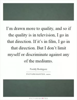I’m drawn more to quality, and so if the quality is in television, I go in that direction. If it’s in film, I go in that direction. But I don’t limit myself or discriminate against any of the mediums Picture Quote #1