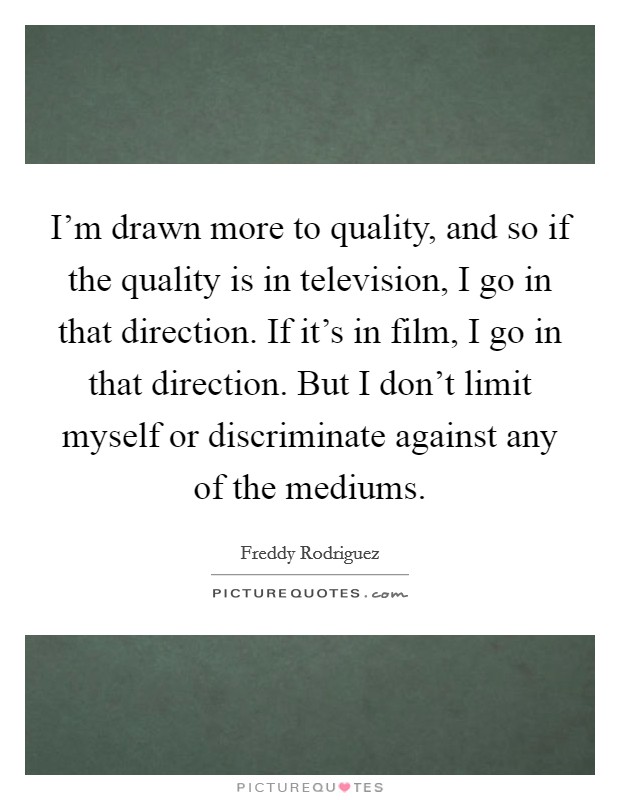I'm drawn more to quality, and so if the quality is in television, I go in that direction. If it's in film, I go in that direction. But I don't limit myself or discriminate against any of the mediums. Picture Quote #1