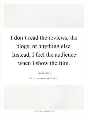 I don’t read the reviews, the blogs, or anything else. Instead, I feel the audience when I show the film Picture Quote #1
