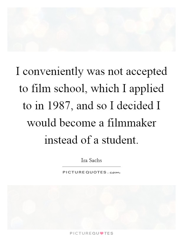 I conveniently was not accepted to film school, which I applied to in 1987, and so I decided I would become a filmmaker instead of a student. Picture Quote #1