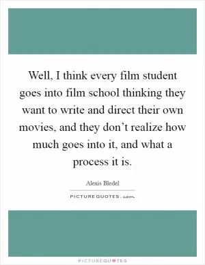Well, I think every film student goes into film school thinking they want to write and direct their own movies, and they don’t realize how much goes into it, and what a process it is Picture Quote #1