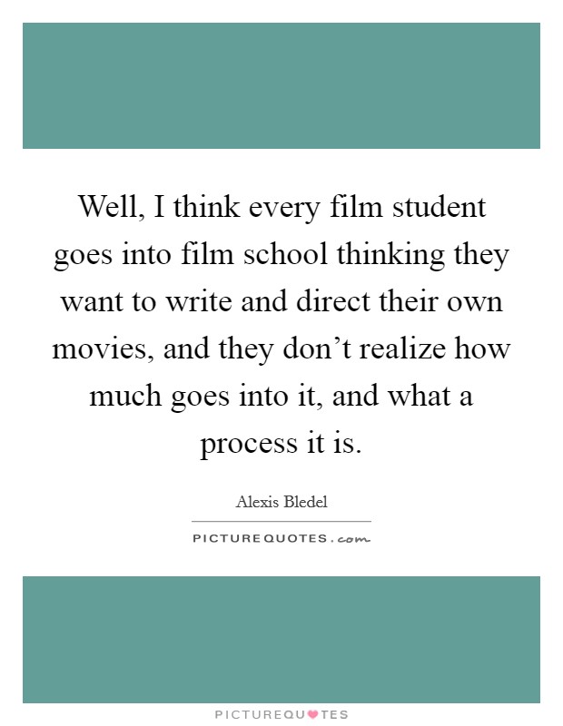 Well, I think every film student goes into film school thinking they want to write and direct their own movies, and they don't realize how much goes into it, and what a process it is. Picture Quote #1