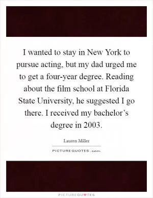 I wanted to stay in New York to pursue acting, but my dad urged me to get a four-year degree. Reading about the film school at Florida State University, he suggested I go there. I received my bachelor’s degree in 2003 Picture Quote #1